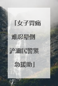 女子胃痛难忍晕倒 浐灞民警紧急援助