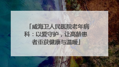 威海卫人民医院老年病科：以爱守护，让高龄患者重获健康与温暖