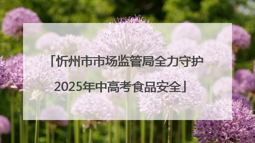 忻州市市场监管局全力守护2025年中高考食品安全