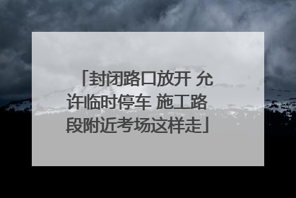 封闭路口放开 允许临时停车 施工路段附近考场这样走