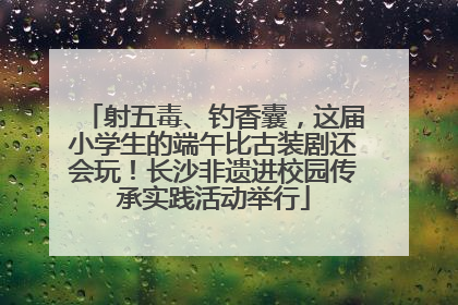 射五毒、钓香囊，这届小学生的端午比古装剧还会玩！长沙非遗进校园传承实践活动举行