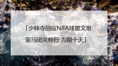 少林寺回应NBA球星文班亚马闭关修行 为期十天