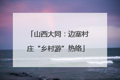山西大同：边塞村庄“乡村游”热络
