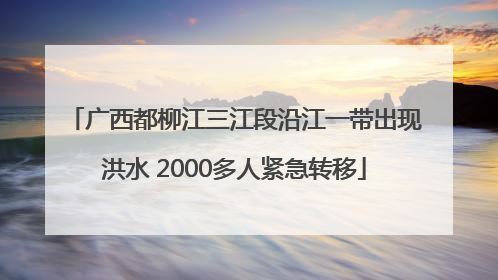 广西都柳江三江段沿江一带出现洪水 2000多人紧急转移