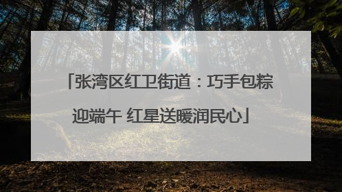 张湾区红卫街道：巧手包粽迎端午 红星送暖润民心