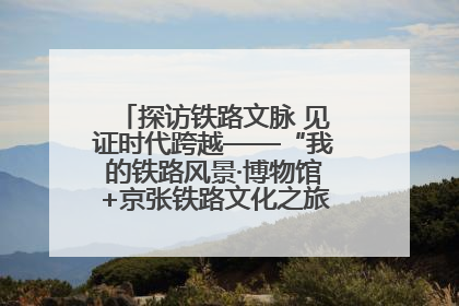 探访铁路文脉 见证时代跨越——“我的铁路风景·博物馆+京张铁路文化之旅”活动在京启动