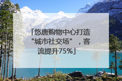 悠唐购物中心打造“城市社交场”，客流提升75%