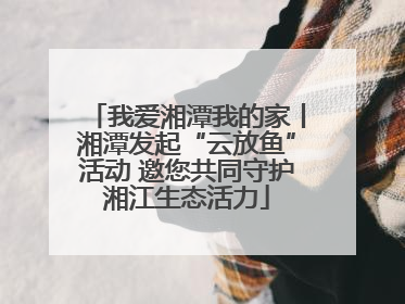 我爱湘潭我的家丨湘潭发起“云放鱼”活动 邀您共同守护湘江生态活力