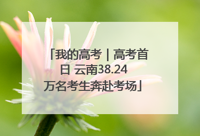我的高考｜高考首日 云南38.24万名考生奔赴考场