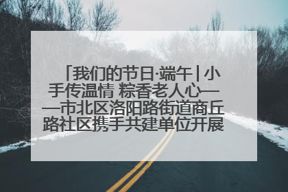 我们的节日·端午│小手传温情 粽香老人心——市北区洛阳路街道商丘路社区携手共建单位开展端午主题活动