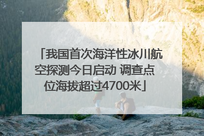 我国首次海洋性冰川航空探测今日启动 调查点位海拔超过4700米