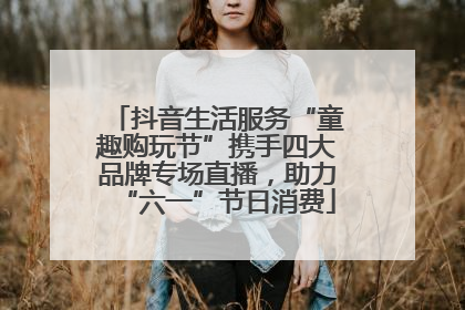 抖音生活服务“童趣购玩节”携手四大品牌专场直播，助力“六一”节日消费