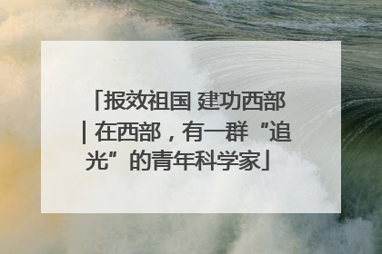 报效祖国 建功西部｜在西部，有一群“追光”的青年科学家