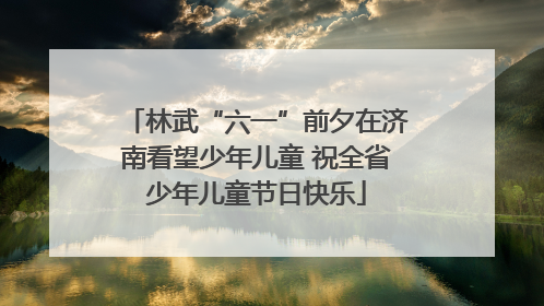 林武“六一”前夕在济南看望少年儿童 祝全省少年儿童节日快乐