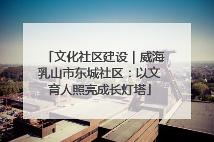 文化社区建设｜威海乳山市东城社区：以文育人照亮成长灯塔