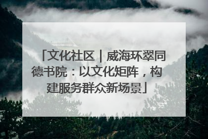 文化社区｜威海环翠同德书院：以文化矩阵，构建服务群众新场景