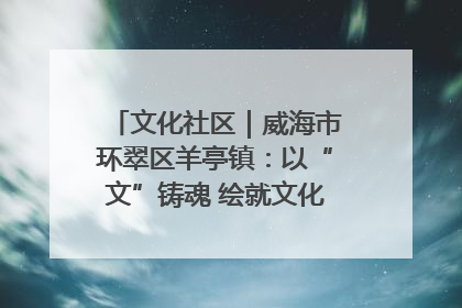 文化社区｜威海市环翠区羊亭镇：以“文”铸魂 绘就文化社区新画卷