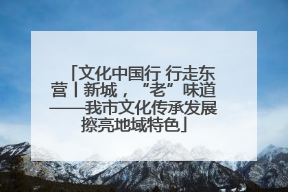 文化中国行 行走东营丨新城，“老”味道——我市文化传承发展擦亮地域特色