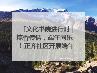 文化书院进行时｜粽香传情，端午同乐！正齐社区开展端午包粽子大赛