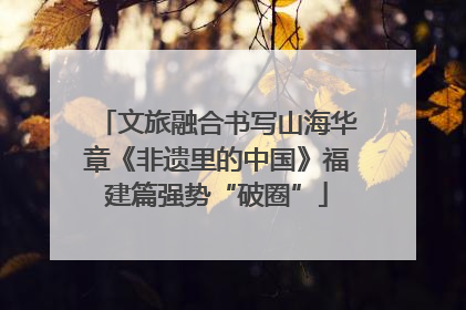文旅融合书写山海华章《非遗里的中国》福建篇强势“破圈”