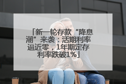 新一轮存款“降息潮”来袭：活期利率逼近零，1年期定存利率跌破1%