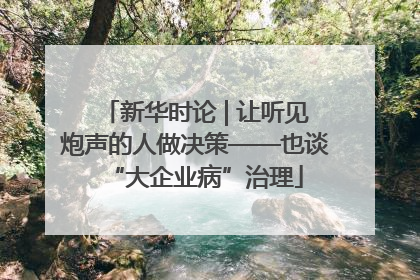 新华时论 | 让听见炮声的人做决策——也谈“大企业病”治理