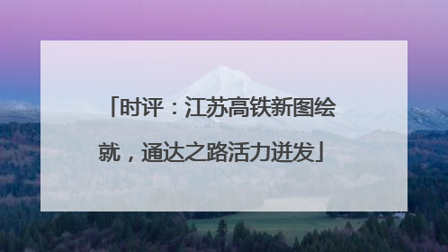 时评：江苏高铁新图绘就，通达之路活力迸发