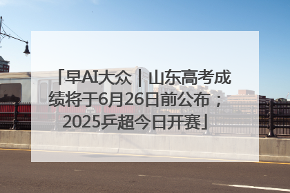 早AI大众｜山东高考成绩将于6月26日前公布；2025乒超今日开赛