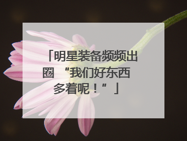 明星装备频频出圈 “我们好东西多着呢！”