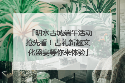 明水古城端午活动抢先看！古礼新趣文化盛宴等你来体验