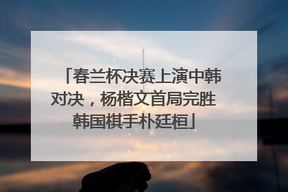 春兰杯决赛上演中韩对决，杨楷文首局完胜韩国棋手朴廷桓