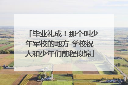 毕业礼成！那个叫少年军校的地方 学校祝人和少年们前程似锦