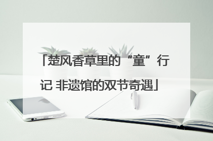 楚风香草里的“童”行记 非遗馆的双节奇遇