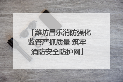 潍坊昌乐消防强化监管严抓质量 筑牢消防安全防护网