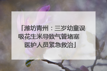 潍坊青州：三岁幼童误吸花生米导致气管堵塞 医护人员紧急救治