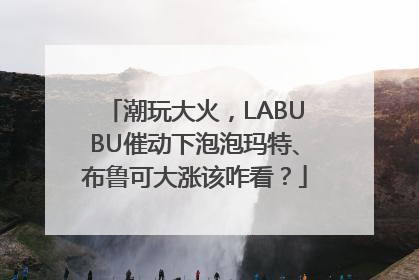 潮玩大火，LABUBU催动下泡泡玛特、布鲁可大涨该咋看？