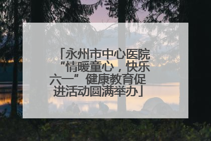 永州市中心医院“情暖童心，快乐六一”健康教育促进活动圆满举办