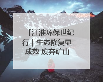江淮环保世纪行｜生态修复显成效 废弃矿山变青山