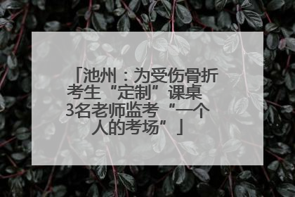 池州：为受伤骨折考生“定制”课桌 3名老师监考“一个人的考场”