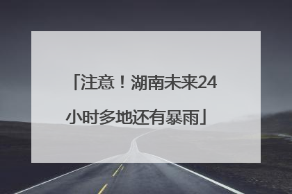 注意！湖南未来24小时多地还有暴雨