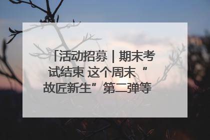 活动招募｜期末考试结束 这个周末“故匠新生”第二弹等着同学们来体验！