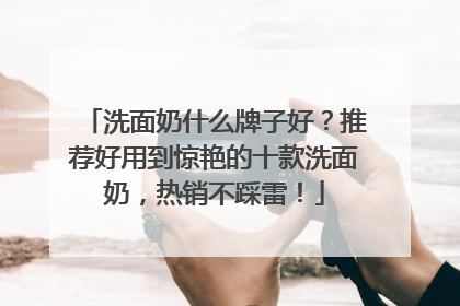 洗面奶什么牌子好？推荐好用到惊艳的十款洗面奶，热销不踩雷！
