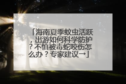 海南夏季蚊虫活跃，出游如何科学防护？不慎被毒蛇咬伤怎么办？专家建议→