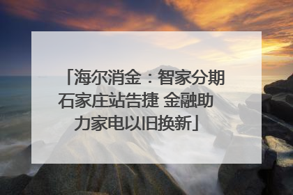 海尔消金：智家分期石家庄站告捷 金融助力家电以旧换新