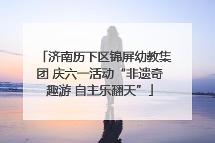济南历下区锦屏幼教集团 庆六一活动“非遗奇趣游 自主乐翻天”