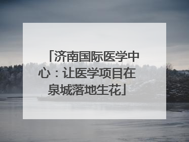 济南国际医学中心：让医学项目在泉城落地生花