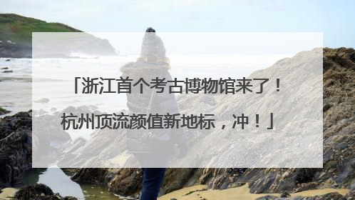 浙江首个考古博物馆来了！杭州顶流颜值新地标，冲！