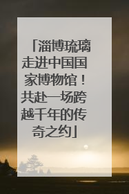 淄博琉璃走进中国国家博物馆！共赴一场跨越千年的传奇之约