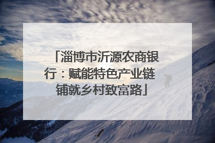 淄博市沂源农商银行：赋能特色产业链 铺就乡村致富路
