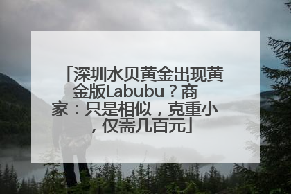 深圳水贝黄金出现黄金版Labubu？商家：只是相似，克重小，仅需几百元